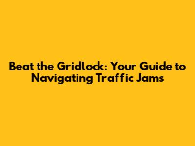 Beat the Gridlock: Your Guide to Navigating Traffic Jams