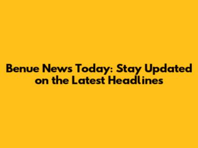 Benue News Today: Stay Updated on the Latest Headlines