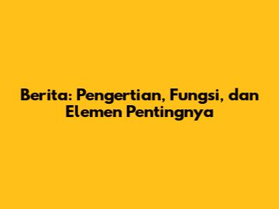 Berita: Pengertian, Fungsi, dan Elemen Pentingnya