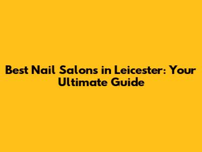 Best Nail Salons in Leicester: Your Ultimate Guide