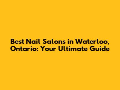 Best Nail Salons in Waterloo, Ontario: Your Ultimate Guide