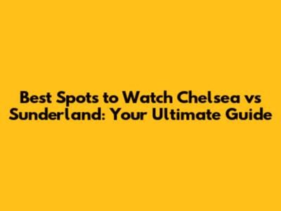 Best Spots to Watch Chelsea vs Sunderland: Your Ultimate Guide