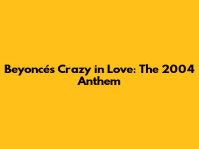 Beyoncé's Crazy in Love: The 2004 Anthem