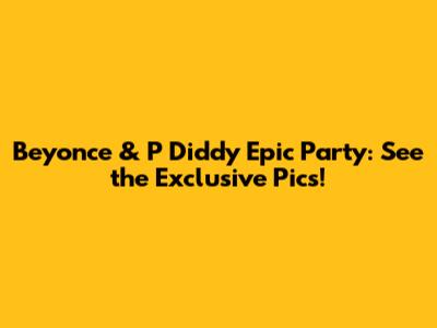 Beyonce & P Diddy Epic Party: See the Exclusive Pics!