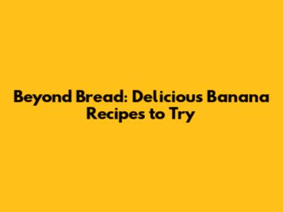 Beyond Bread: Delicious Banana Recipes to Try