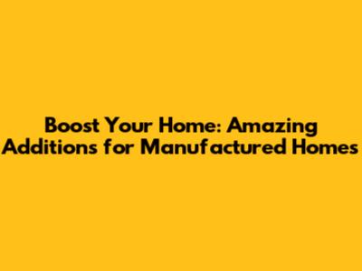 Boost Your Home: Amazing Additions for Manufactured Homes