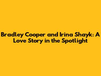 Bradley Cooper and Irina Shayk: A Love Story in the Spotlight