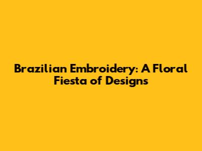 Brazilian Embroidery: A Floral Fiesta of Designs
