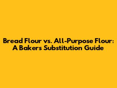 Bread Flour vs. All-Purpose Flour: A Baker's Substitution Guide