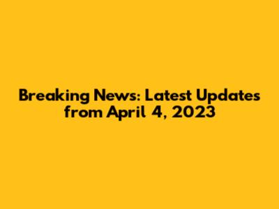 Breaking News: Latest Updates from April 4, 2023