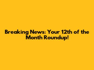 Breaking News: Your 12th of the Month Roundup!