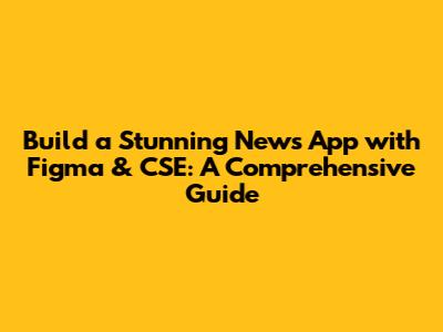 Build a Stunning News App with Figma & CSE: A Comprehensive Guide