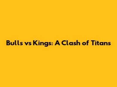 Bulls vs Kings: A Clash of Titans
