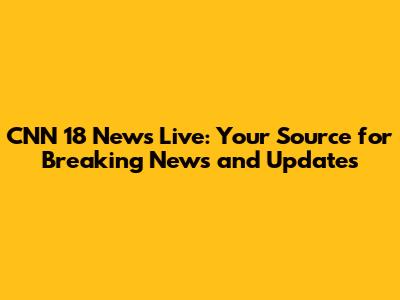 CNN 18 News Live: Your Source for Breaking News and Updates