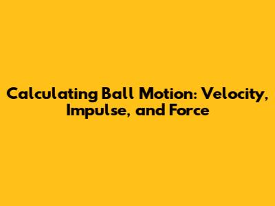 Calculating Ball Motion: Velocity, Impulse, and Force