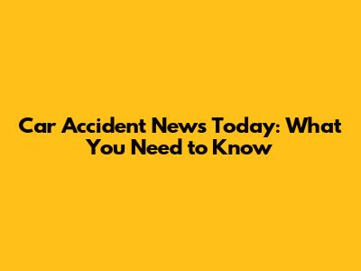 Car Accident News Today: What You Need to Know