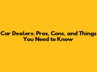Car Dealers: Pros, Cons, and Things You Need to Know