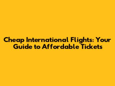Cheap International Flights: Your Guide to Affordable Tickets