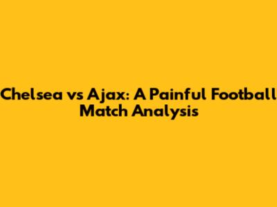 Chelsea vs Ajax: A Painful Football Match Analysis