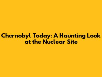 Chernobyl Today: A Haunting Look at the Nuclear Site