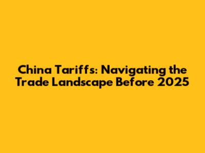 China Tariffs: Navigating the Trade Landscape Before 2025