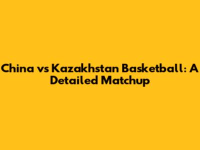 China vs Kazakhstan Basketball: A Detailed Matchup