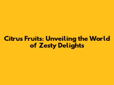 Citrus Fruits: Unveiling the World of Zesty Delights