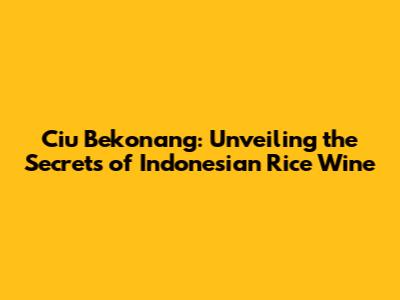 Ciu Bekonang: Unveiling the Secrets of Indonesian Rice Wine