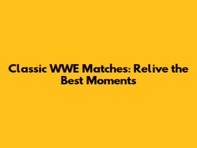 Classic WWE Matches: Relive the Best Moments