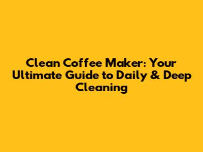 Clean Coffee Maker: Your Ultimate Guide to Daily & Deep Cleaning