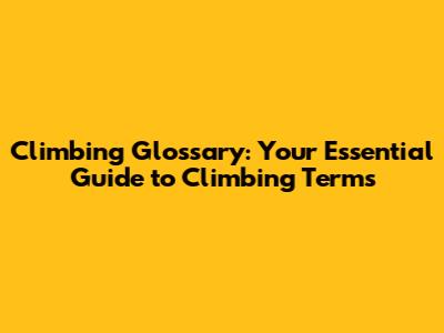 Climbing Glossary: Your Essential Guide to Climbing Terms