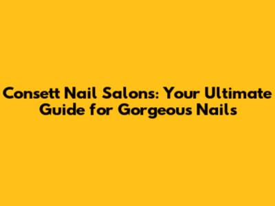 Consett Nail Salons: Your Ultimate Guide for Gorgeous Nails