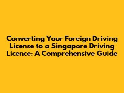 Converting Your Foreign Driving License to a Singapore Driving Licence: A Comprehensive Guide