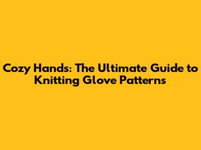 Cozy Hands: The Ultimate Guide to Knitting Glove Patterns