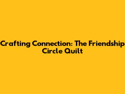Crafting Connection: The Friendship Circle Quilt