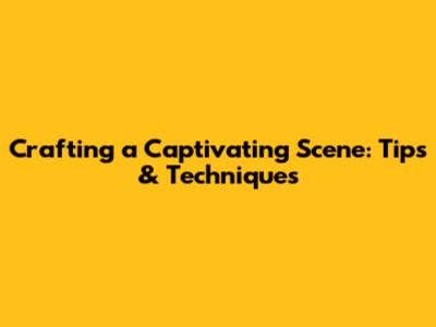 Crafting a Captivating Scene: Tips & Techniques