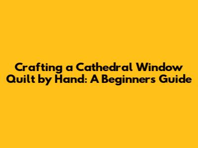 Crafting a Cathedral Window Quilt by Hand: A Beginner's Guide
