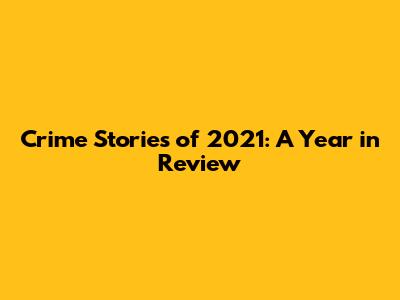Crime Stories of 2021: A Year in Review