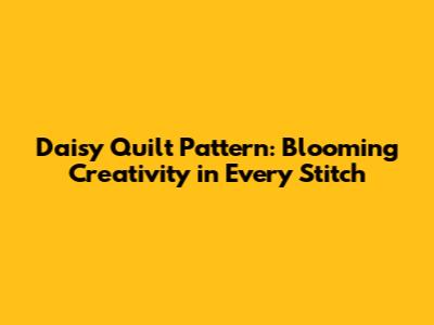 Daisy Quilt Pattern: Blooming Creativity in Every Stitch