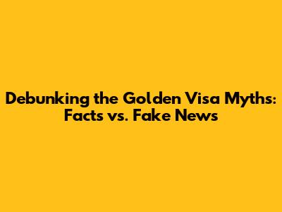 Debunking the Golden Visa Myths: Facts vs. Fake News