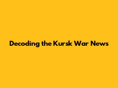 Decoding the Kursk War News