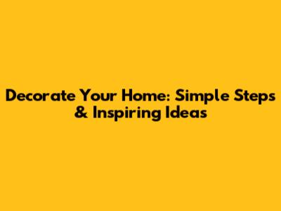 Decorate Your Home: Simple Steps & Inspiring Ideas