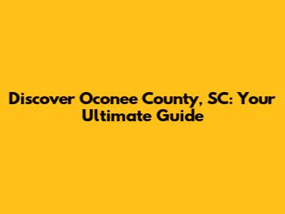 Discover Oconee County, SC: Your Ultimate Guide