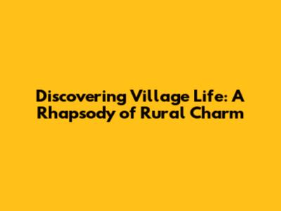 Discovering Village Life: A Rhapsody of Rural Charm