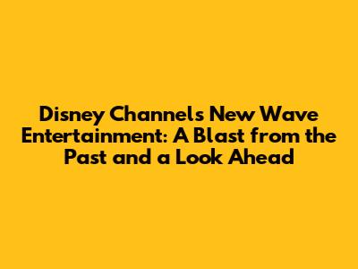 Disney Channel's New Wave Entertainment: A Blast from the Past and a Look Ahead