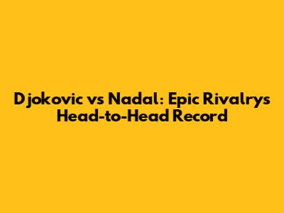 Djokovic vs Nadal: Epic Rivalry's Head-to-Head Record