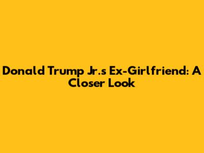 Donald Trump Jr.'s Ex-Girlfriend: A Closer Look