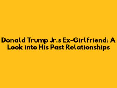 Donald Trump Jr.'s Ex-Girlfriend: A Look into His Past Relationships