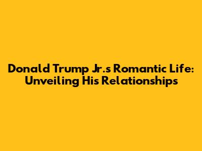 Donald Trump Jr.'s Romantic Life: Unveiling His Relationships