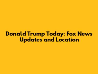 Donald Trump Today: Fox News Updates and Location